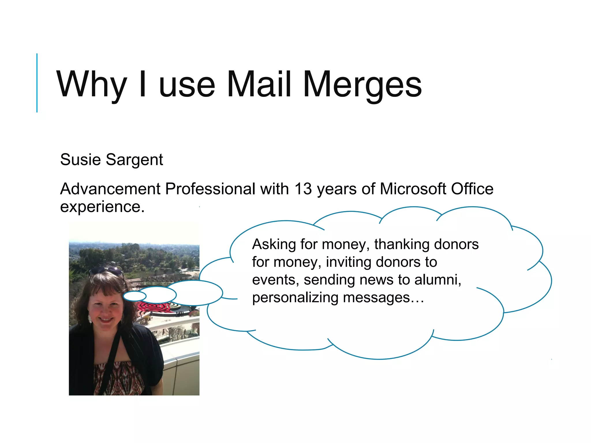 Why I use Mail Merges
Susie Sargent
Advancement Professional with 13 years of Microsoft Office
experience.
Asking for money, thanking donors
for money, inviting donors to
events, sending news to alumni,
personalizing messages…

 