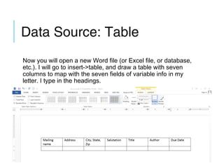Data Source: Table
Now you will open a new Word file (or Excel file, or database,
etc.). I will go to insert->table, and draw a table with seven
columns to map with the seven fields of variable info in my
letter. I type in the headings.

 