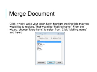 Merge Document
Click ->Next: Write your letter. Now, highlight the first field that you
would like to replace. That would be “Mailing Name.” From the
wizard, choose “More items” to select from. Click “Mailing_name”
and Insert.

 