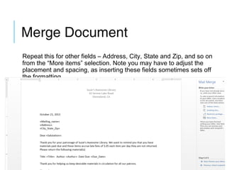 Merge Document
Repeat this for other fields – Address, City, State and Zip, and so on
from the “More items” selection. Note you may have to adjust the
placement and spacing, as inserting these fields sometimes sets off
the formatting.

 