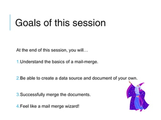 Goals of this session
At the end of this session, you will…
1.Understand the basics of a mail-merge.
2.Be able to create a data source and document of your own.
3.Successfully merge the documents.
4.Feel like a mail merge wizard!

 