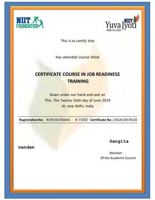 This is to certify that
Has attended course titled
CERTIFICATE COURSE IN JOB READINESS
TRAINING
Given under our hand and seal on
This. The Twenty Sixth day of June 2019
At new Delhi, India
RegistrationNo: R19F205700445 R- F2057 Certificate No: 20CAF20570124
Sangita
nandan
Member
Of the Academic Council
 