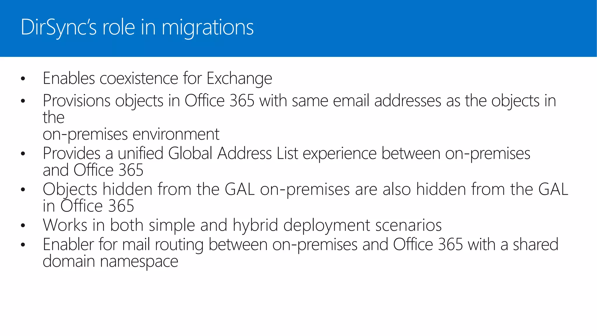 DirSync’s role in migrations
• Enables coexistence for Exchange
• Provisions objects in Office 365 with same email addresses as the objects in
the
on-premises environment
• Provides a unified Global Address List experience between on-premises
and Office 365
• Objects hidden from the GAL on-premises are also hidden from the GAL
in Office 365
• Works in both simple and hybrid deployment scenarios
• Enabler for mail routing between on-premises and Office 365 with a shared
domain namespace
 