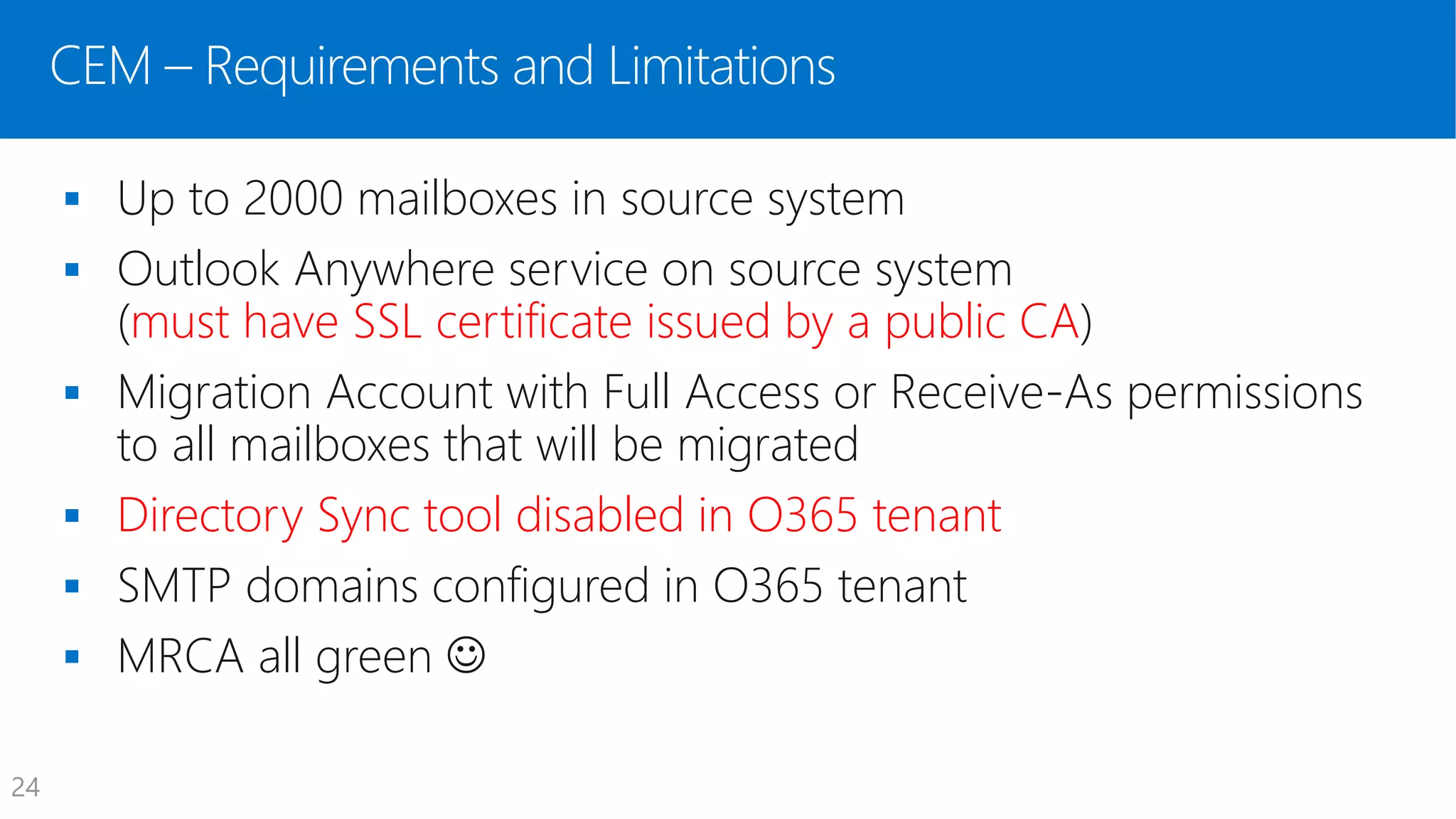 CEM – Requirements and Limitations
 Up to 2000 mailboxes in source system
 Outlook Anywhere service on source system
(must have SSL certificate issued by a public CA)
 Migration Account with Full Access or Receive-As permissions
to all mailboxes that will be migrated
 Directory Sync tool disabled in O365 tenant
 SMTP domains configured in O365 tenant
 MRCA all green 
24
 