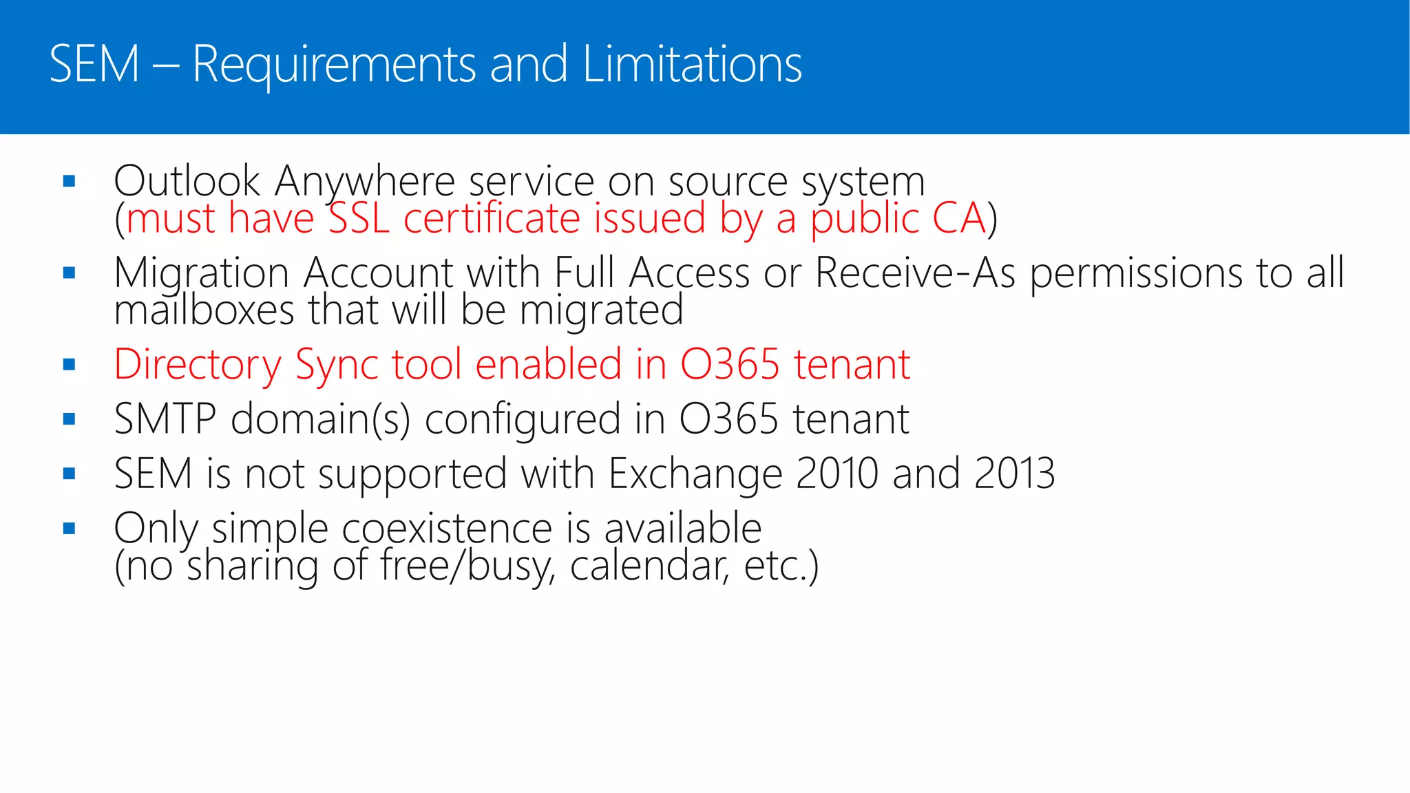 SEM – Requirements and Limitations
 Outlook Anywhere service on source system
(must have SSL certificate issued by a public CA)
 Migration Account with Full Access or Receive-As permissions to all
mailboxes that will be migrated
 Directory Sync tool enabled in O365 tenant
 SMTP domain(s) configured in O365 tenant
 SEM is not supported with Exchange 2010 and 2013
 Only simple coexistence is available
(no sharing of free/busy, calendar, etc.)
 