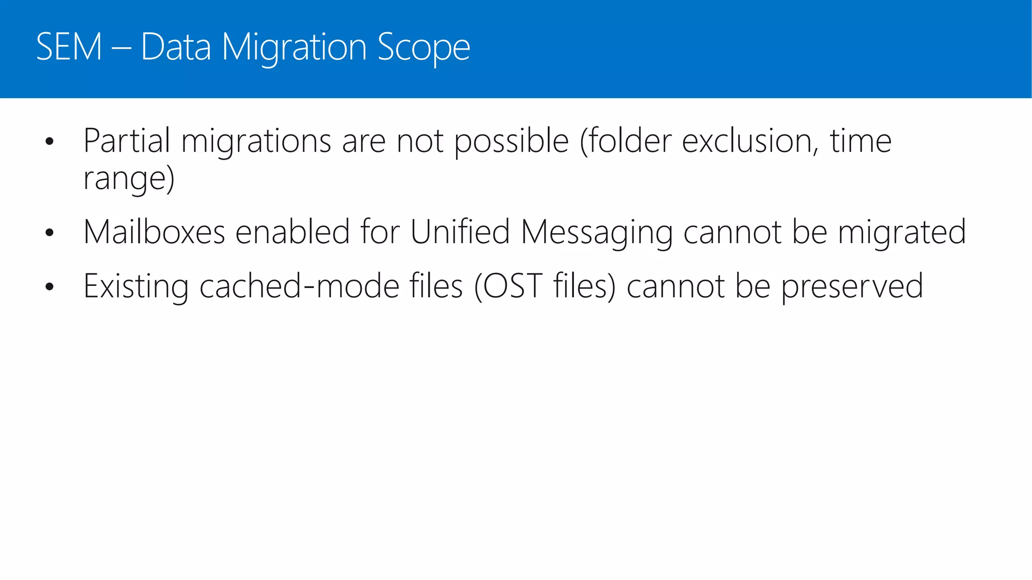 SEM – Data Migration Scope
• Partial migrations are not possible (folder exclusion, time
range)
• Mailboxes enabled for Unified Messaging cannot be migrated
• Existing cached-mode files (OST files) cannot be preserved
 