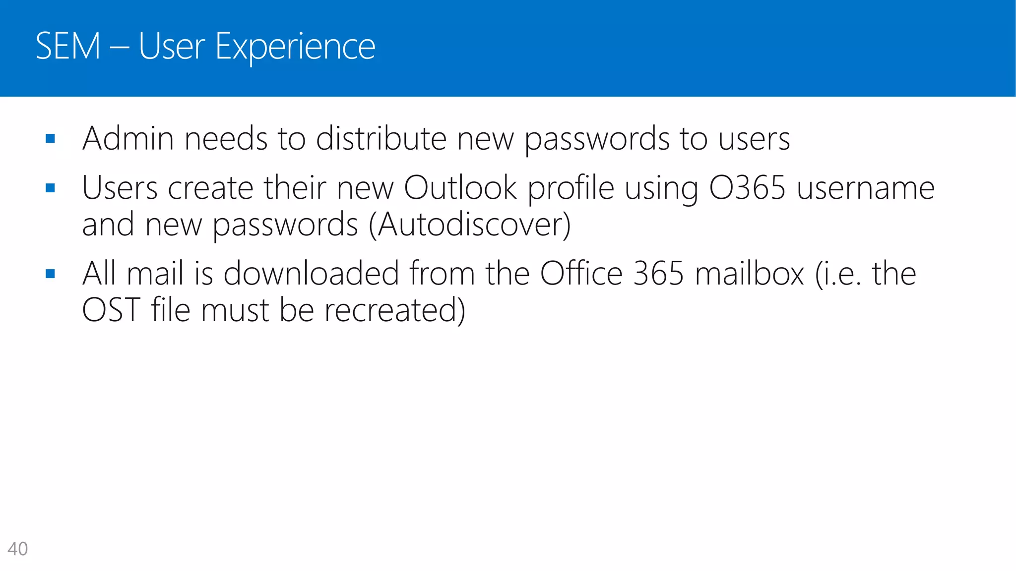 SEM – User Experience
 Admin needs to distribute new passwords to users
 Users create their new Outlook profile using O365 username
and new passwords (Autodiscover)
 All mail is downloaded from the Office 365 mailbox (i.e. the
OST file must be recreated)
40
 