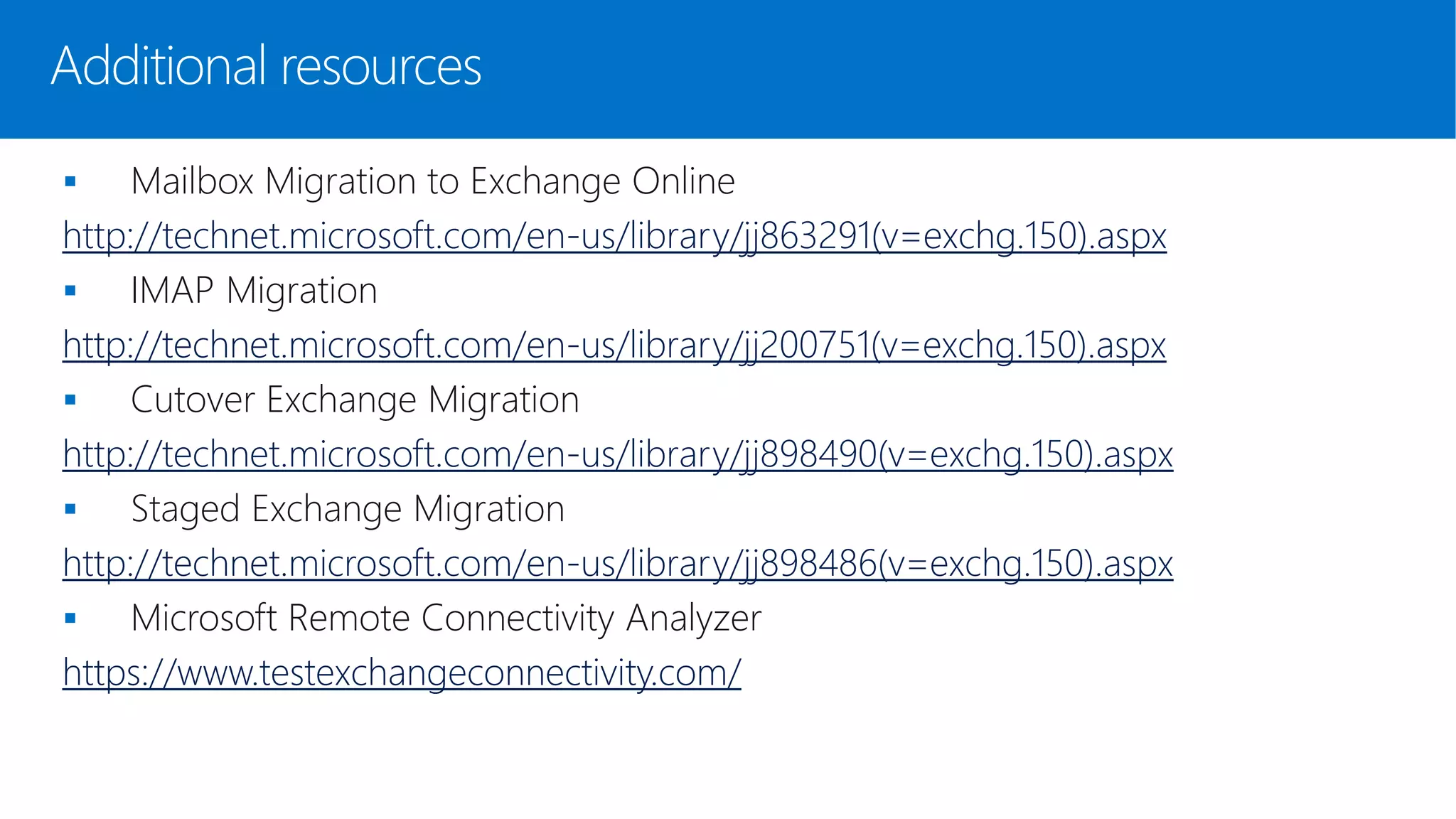  Mailbox Migration to Exchange Online
http://technet.microsoft.com/en-us/library/jj863291(v=exchg.150).aspx
 IMAP Migration
http://technet.microsoft.com/en-us/library/jj200751(v=exchg.150).aspx
 Cutover Exchange Migration
http://technet.microsoft.com/en-us/library/jj898490(v=exchg.150).aspx
 Staged Exchange Migration
http://technet.microsoft.com/en-us/library/jj898486(v=exchg.150).aspx
 Microsoft Remote Connectivity Analyzer
https://www.testexchangeconnectivity.com/
Additional resources
 