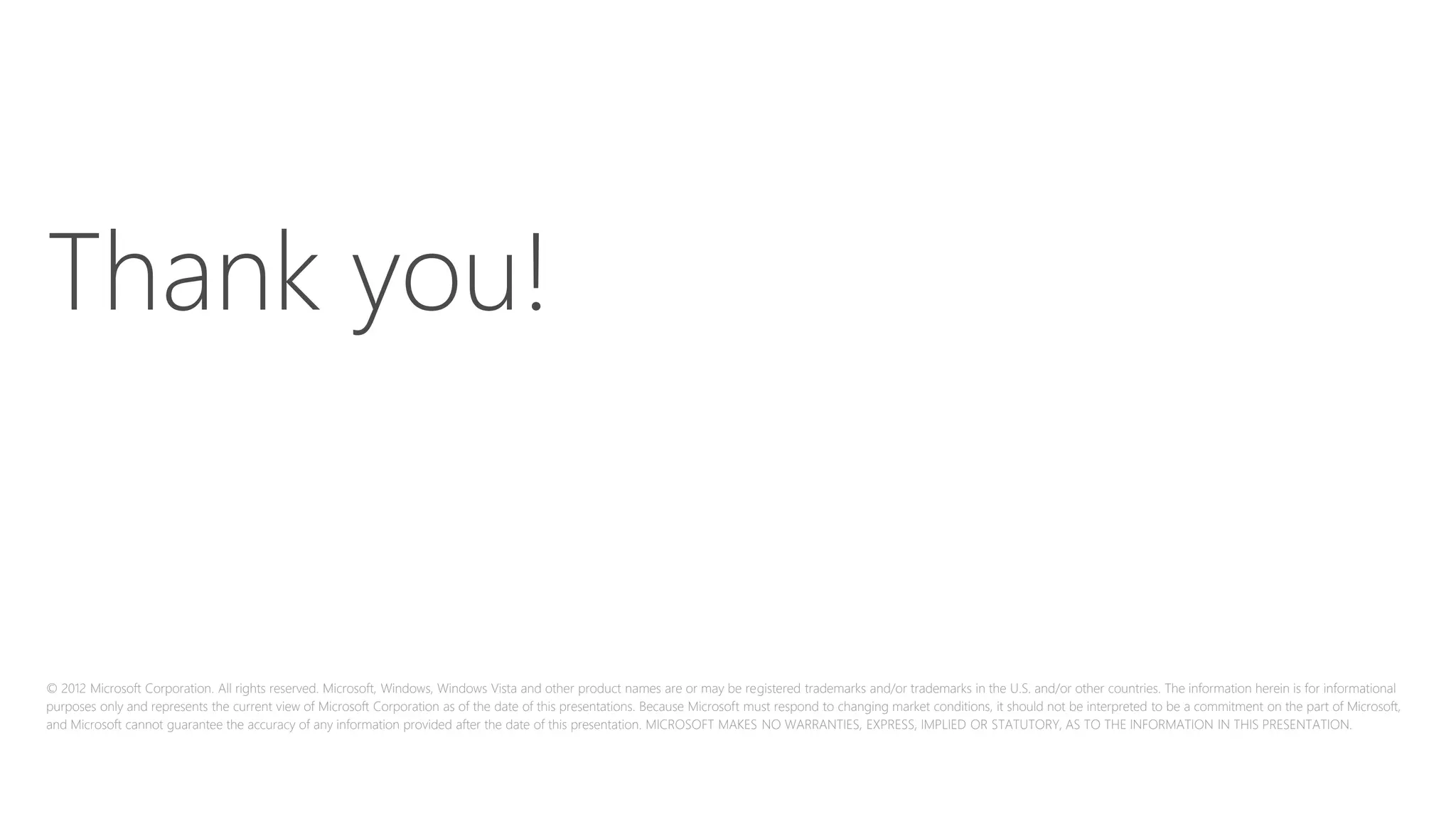© 2012 Microsoft Corporation. All rights reserved. Microsoft, Windows, Windows Vista and other product names are or may be registered trademarks and/or trademarks in the U.S. and/or other countries. The information herein is for informational
purposes only and represents the current view of Microsoft Corporation as of the date of this presentations. Because Microsoft must respond to changing market conditions, it should not be interpreted to be a commitment on the part of Microsoft,
and Microsoft cannot guarantee the accuracy of any information provided after the date of this presentation. MICROSOFT MAKES NO WARRANTIES, EXPRESS, IMPLIED OR STATUTORY, AS TO THE INFORMATION IN THIS PRESENTATION.
Thank you!
Thank you!
 