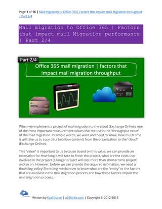 Page 1 of 16 | Mail migration to Office 365| Factors that impact mail Migration throughput
| Part 2/4
Written by Eyal Doron | o365info.com | Copyright © 2012-2015
Mail migration to Office 365 | Factors
that impact mail Migration performance
| Part 2/4
When we implement a project of mail migration to the cloud (Exchange Online), one
of the most important measurement values that we use is the “throughput value”
of the mail migration. In simple words, we want and need to know, how much time
it will take us to copy data (mailbox content) from the organization to the “cloud”
(Exchange Online).
This “value” is important to us because based on this value, we can provide an
estimation for How long it will take to finish the project, what are the costs that
involved in the project (a longer project will cost more than shorter time project)
and so on. However, before we can provide the required estimation, we need a
throttling policyThrottling mechanism to know what are the “entity” or the factors
that are involved in the mail migration process and how these factors impact the
mail migration process.
 