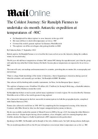 The Coldest Journey: Sir Ranulph Fiennes to
undertake six-month Antarctic expedition at
temperatures of -90C
       Sir Ranulph will be oldest explorer to cross Antarctic at the age of 68
       His team will have to deal with temperatures as low as -90C
       Crowned 'the world's greatest explorer' by Guinness World Records
       The explorer cut off his own fingers after getting frostbite in 2000

By Catherine Eade, 17 September 2012

British explorer Sir Ranulph Fiennes is to to lead the first team on foot across the Antarctic during the southern
winter, he revealed today.

The 68-year-old will brave temperatures of minus 50C (minus 58F) during the expedition next year when his group
will make the trip called the Coldest Journey On Earth. In some places temperatures are expected to be as low as -
90C.

The team will carry out readings and measurements for scientists, providing data on marine life, oceanography and
meteorology.

'There is a huge, blank knowledge of the winter of Antarctica, what is happening to Antarctica during a period
when the scientists can't normally get out there,' Sir Ranulph told BBC Breakfast.

'Our caboose will be bristling with scientific instruments, for Nasa, for the European Space Agency.'

The explorer is hoping to raise 10 million US dollars (£6.17 million) for Seeing Is Believing, a charitable initiative
to tackle avoidable blindness around the world.

Sir Ranulph has broken several records and led many expeditions to remote regions. He was described by Guinness
World Records in 1984 as 'the world's greatest living explorer'.

He is famous for taking part in the first successful circumnavigation via both the geographical poles, completed
with Charles Burton in 1982.

Fiennes also achieved a world first in 1992-1993 by completing the first unsupported crossing of the Antarctic
Continent with Mike Stroud in what was the longest unsupported polar journey in history.

He also successfully reached the summit of Mount Everest in 2009 at the age of 65, becoming the oldest Briton to
achieve this feat - despite despite having a heart condition, a fear of heights, and a few missing fingertips after
frostbite attacked his fingers so badly he performed a DIY amputation in his garden shed.

Speaking to the BBC, Sir Ranulph said he thought of his wife, children and a 'hot bath' during arduous challenges.

The six-month expedition will see the 68-year-old explorer cross terrain where temperatures are as low as -90C.
 