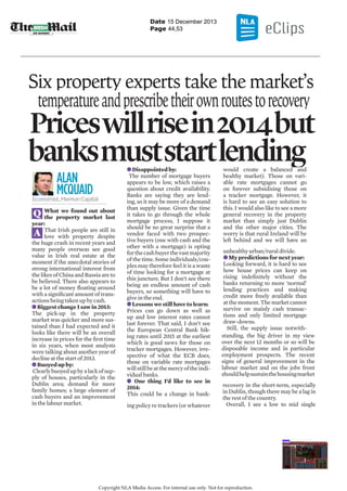 Date 15 December 2013
Page 44,53

Six property experts take the market’s
temperature and prescribe their own routes to recovery

Prices will rise in 2014 but
t
banks must start lending
ALAN
MCQUAID

Economist, Merrion Capital

What we found out about
the property market last
year:
That Irish people are still in
love with property despite
the huge crash in recent years and
many people overseas see good
value in Irish real estate at the
moment if the anecdotal stories of
strong international interest from
the likes of China and Russia are to
be believed. There also appears to
be a lot of money ﬂoating around
with a signiﬁcant amount of transactions being taken up by cash.
Biggest change I saw in 2013:
The pick-up in the property
market was quicker and more sustained than I had expected and it
looks like there will be an overall
increase in prices for the ﬁrst time
in six years, when most analysts
were talking about another year of
decline at the start of 2013.
Buoyed up by:
Clearly buoyed up by a lack of supply of houses, particularly in the
Dublin area; demand for more
family homes; a large element of
cash buyers and an improvement
in the labour market.
i
i db

Q
A

Disappointed by:
The number of mortgage buyers
appears to be low, which raises a
question about credit availability.
Banks are saying they are lending, so it may be more of a demand
than supply issue. Given the time
it takes to go through the whole
mortgage process, I suppose it
should be no great surprise that a
vendor faced with two prospective buyers (one with cash and the
other with a mortgage) is opting
for the cash buyer the vast majority
of the time. Some individuals/couples may therefore feel it is a waste
of time looking for a mortgage at
this juncture. But I don’t see there
being an endless amount of cash
buyers, so something will have to
give in the end.
Lessons we still have to learn:
Prices can go down as well as
up and low interest rates cannot
last forever. That said, I don’t see
the European Central Bank hiking rates until 2015 at the earliest
which is good news for those on
tracker mortgages. However, irrespective of what the ECB does,
those on variable rate mortgages
will still be at the mercy of the individual banks.
One thing I’d like to see in
2014:
This could be a change in bank-

ing policy re trackers (or whatever
ld
b l
d
d

would create a balanced and
healthy market). Those on variable rate mortgages cannot go
on forever subsidising those on
a tracker mortgage. However, it
is hard to see an easy solution to
this. I would also like to see a more
general recovery in the property
market than simply just Dublin
and the other major cities. The
worry is that rural Ireland will be
left behind and we will have an

unhealthy urban/rural divide.
My predictions for next year:
Looking forward, it is hard to see
how house prices can keep on
rising indeﬁnitely without the
banks returning to more ‘normal’
lending practices and making
credit more freely available than
at the moment. The market cannot
survive on mainly cash transactions and only limited mortgage
draw-downs.
Still, the supply issue notwithstanding, the big driver in my view
over the next 12 months or so will be
disposable income and in particular
employment prospects. The recent
signs of general improvement in the
labour market and on the jobs front
should help sustain the housing market
recovery in the short-term, especially
in Dublin, though there may be a lag in
the rest of the country.
Overall, I see a low to mid single
d
hh

Copyright NLA Media Access. For internal use only. Not for reproduction.

 