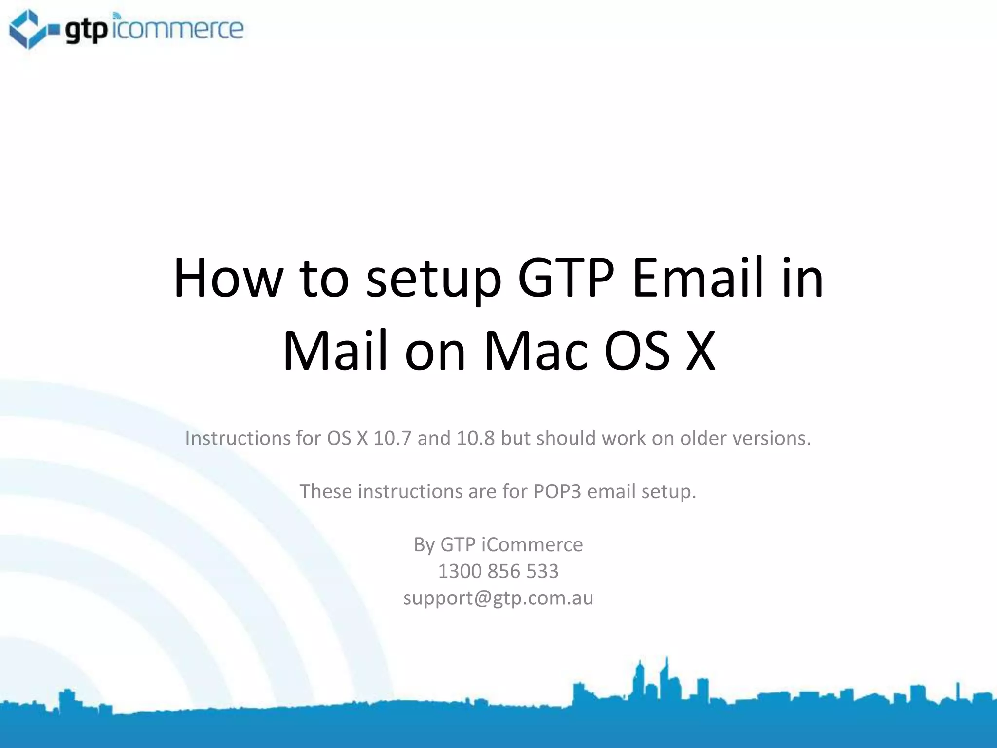 How to setup GTP Email in
   Mail on Mac OS X
Instructions for OS X 10.7 and 10.8 but should work on older versions.

            These instructions are for POP3 email setup.

                         By GTP iCommerce
                           1300 856 533
                        support@gtp.com.au
 