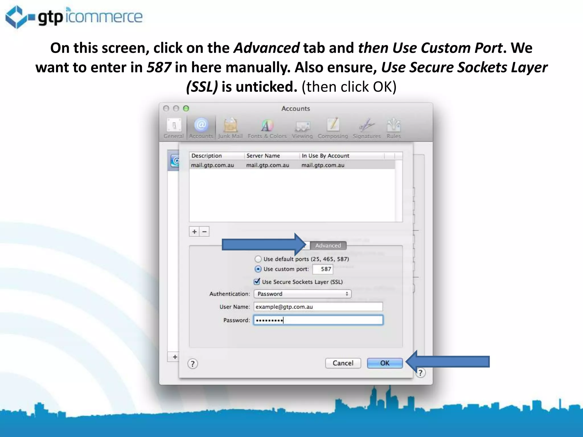On this screen, click on the Advanced tab and then Use Custom Port. We
want to enter in 587 in here manually. Also ensure, Use Secure Sockets Layer
                       (SSL) is unticked. (then click OK)
 