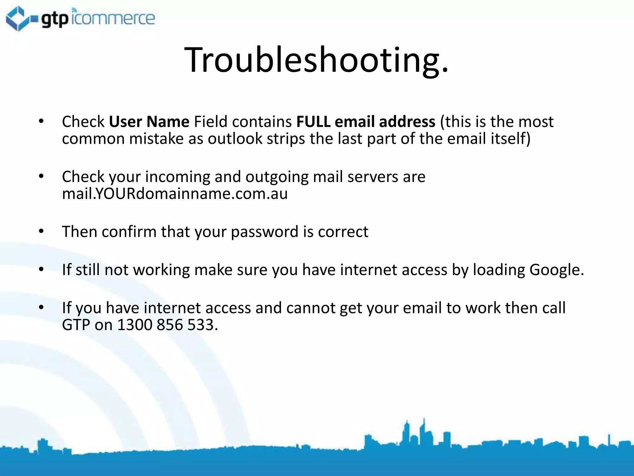 Troubleshooting.
• Check User Name Field contains FULL email address (this is the most
  common mistake as outlook strips the last part of the email itself)

• Check your incoming and outgoing mail servers are
  mail.YOURdomainname.com.au

• Then confirm that your password is correct

• If still not working make sure you have internet access by loading Google.

• If you have internet access and cannot get your email to work then call
  GTP on 1300 856 533.
 