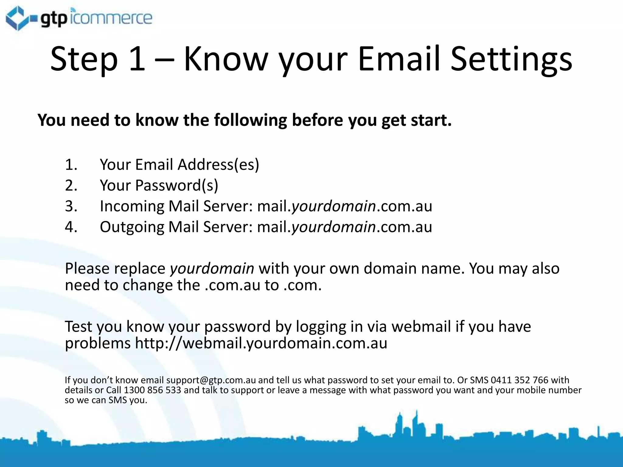 Step 1 – Know your Email Settings
You need to know the following before you get start.

   1.     Your Email Address(es)
   2.     Your Password(s)
   3.     Incoming Mail Server: mail.yourdomain.com.au
   4.     Outgoing Mail Server: mail.yourdomain.com.au

   Please replace yourdomain with your own domain name. You may also
   need to change the .com.au to .com.

   Test you know your password by logging in via webmail if you have
   problems http://webmail.yourdomain.com.au

   If you don’t know email support@gtp.com.au and tell us what password to set your email to. Or SMS 0411 352 766 with
   details or Call 1300 856 533 and talk to support or leave a message with what password you want and your mobile number
   so we can SMS you.
 