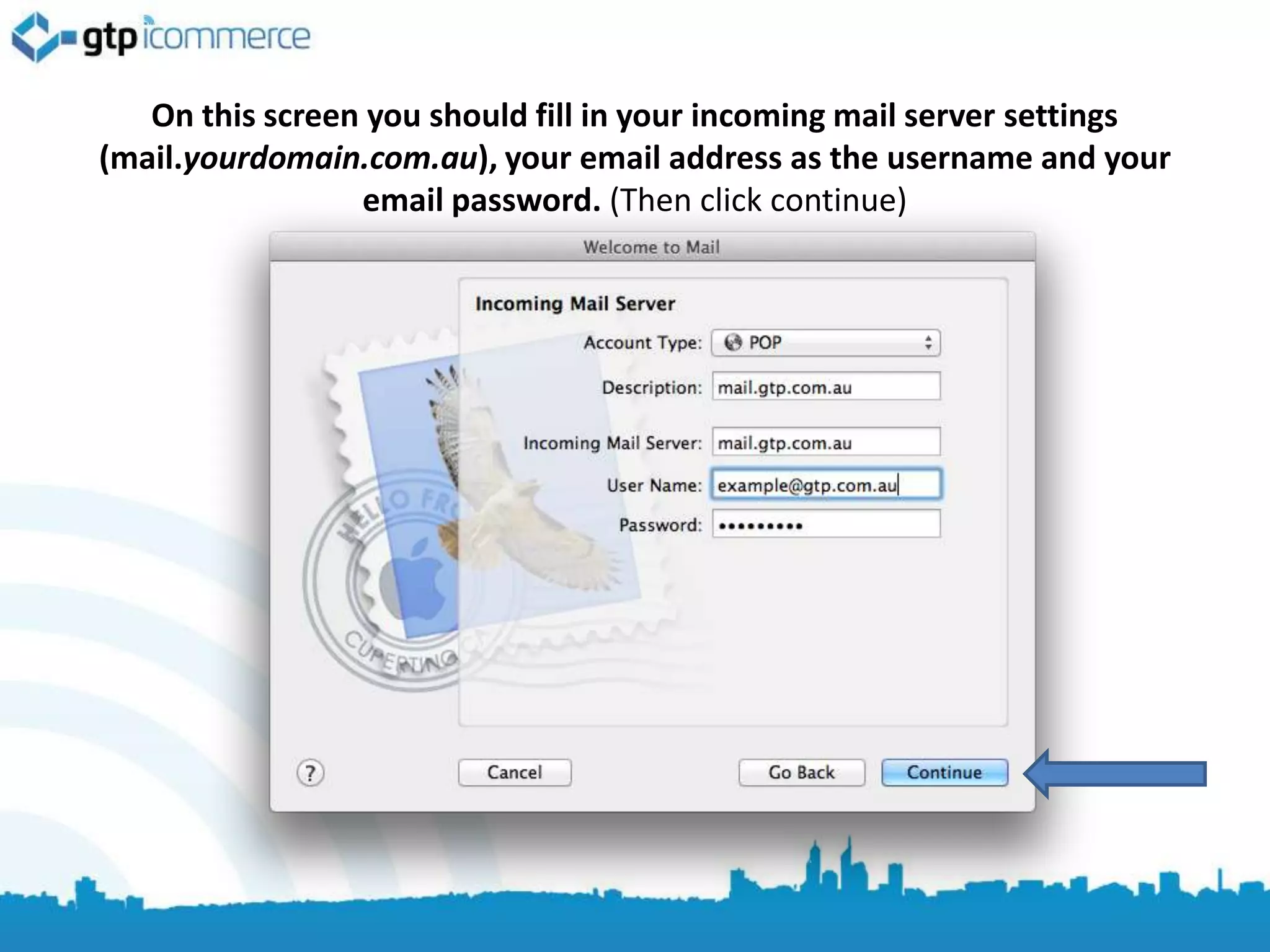 On this screen you should fill in your incoming mail server settings
(mail.yourdomain.com.au), your email address as the username and your
                 email password. (Then click continue)
 