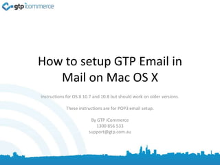 How to setup GTP Email in
   Mail on Mac OS X
Instructions for OS X 10.7 and 10.8 but should work on older versions.

            These instructions are for POP3 email setup.

                         By GTP iCommerce
                           1300 856 533
                        support@gtp.com.au
 