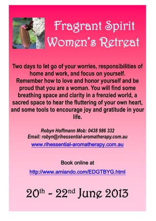 Fragrant Spirit
Women’s Retreat
Two days to let go of your worries, responsibilities of
home and work, and focus on yourself.
Remember how to love and honor yourself and be
proud that you are a woman. You will find some
breathing space and clarity in a frenzied world, a
sacred space to hear the fluttering of your own heart,
and some tools to encourage joy and gratitude in your
life.
Robyn Hoffmann Mob: 0438 986 332
Email: robyn@rihessential-aromatherapy.com.au
www.rihessential-aromatherapy.com.au
Book online at
http://www.amiando.com/EDGTBYG.html
20th
- 22nd
June 2013
 