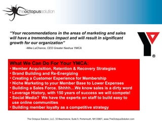 “ Your recommendations in the areas of marketing and sales will have a tremendous impact and will result in significant  growth for our organization”   -Mike LaChance, CEO Greater Nashua YMCA   ,[object Object],[object Object],[object Object],[object Object],[object Object],[object Object],[object Object],[object Object],[object Object],[object Object],The Octopus Solution, LLC, 33 Beechstone, Suite 5, Portsmouth, NH 03801, www.TheOctopusSolution.com 