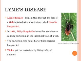 LYME’S DISEASE
 Lyme disease - transmitted through the bite of
a tick infected with a bacterium called Borrelia
burgdorferi.
 In 1981, Willy Burgdorfer identified the disease
causing bacterium in the intestinal tract of a tick.
 The bacterium was named after him: Borrelia
burgdorferi
 Ticks  get the bacterium by biting infected
animals.
https://en.wikipedia.org/wiki/Lyme_disease
 