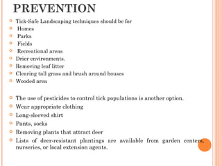 PREVENTION
 Tick-Safe Landscaping techniques should be for
 Homes
 Parks
 Fields
 Recreational areas
 Drier environments.
 Removing leaf litter
 Clearing tall grass and brush around houses
 Wooded area
 The use of pesticides to control tick populations is another option.
 Wear appropriate clothing
 Long-sleeved shirt
 Pants, socks
 Removing plants that attract deer
 Lists of deer-resistant plantings are available from garden centers,
nurseries, or local extension agents.
 