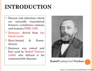 INTRODUCTION
 Disease and infections which
are naturally transmitted
between vertebrates animals
and humans-WHO 1959
 Zoonoses: drived from the
Greek words
 Zoon-Animal & Noson-
disease
 Zoonoses was coined and
first used by Rudolf Virchow
(1880) who defined it for
communicable diseases
https://en.wikipedia.org/wiki/Rudolf_Virchow
Rudolf Ludwig Carl Virchow
 