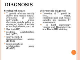 DIAGNOSIS
Microscopic diagnosis
 Detection of T. gondii in
fecal, water,
environmental and tissue
samples has examine by
microscopes.
 In light microscopy
Giemsa and Haematoxylin
and Eosin (HE) staining.
Serological assays
 T. gondii infection usually
shows non-specific clinical
symptoms in most
individuals, whose
diagnosis mainly relies on
serological tests. A variety
of serological tests, such as
 Dye test (DT)
 Modified agglutination
test (MAT)
 Enzyme-linked
immunosorbent assays
(ELISA)
 Immunosorbent
agglutination assay
(ISAGA)
 