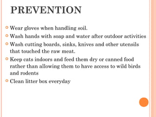 PREVENTION
 Wear gloves when handling soil.
 Wash hands with soap and water after outdoor activities
 Wash cutting boards, sinks, knives and other utensils
that touched the raw meat.
 Keep cats indoors and feed them dry or canned food
rather than allowing them to have access to wild birds
and rodents
 Clean litter box everyday
 