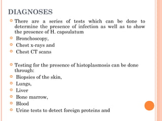 DIAGNOSES
 There are a series of tests which can be done to
determine the presence of infection as well as to show
the presence of H. capsulatum
 Bronchoscopy,
 Chest x-rays and
 Chest CT scans
 Testing for the presence of histoplasmosis can be done
through:
 Biopsies of the skin,
 Lungs,
 Liver
 Bone marrow,
 Blood
 Urine tests to detect foreign proteins and
 