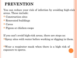 PREVENTION
You can reduce your risk of infection by avoiding high-risk
areas. These include:
 Construction sites
 Renovated buildings
 Caves
 Pigeon or chicken coops
If you can’t avoid high-risk areas, there are steps as:
Spray sites with water before working or digging in them.
Wear a respirator mask when there is a high risk of
exposure to spores.
 