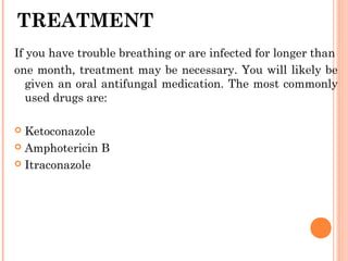 TREATMENT
If you have trouble breathing or are infected for longer than
one month, treatment may be necessary. You will likely be
given an oral antifungal medication. The most commonly
used drugs are:
 Ketoconazole
 Amphotericin B
 Itraconazole
 