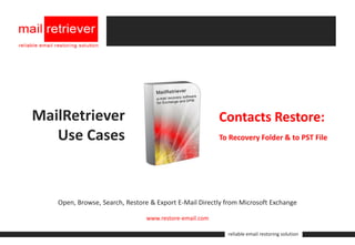 MailRetriever                                          Contacts Restore:
   Use Cases                                           To Recovery Folder & to PST File




   Open, Browse, Search, Restore & Export E-Mail Directly from Microsoft Exchange

                               www.restore-email.com

                                                          reliable email restoring solution
 