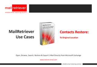 MailRetriever                                          Contacts Restore:
   Use Cases                                           To Original Location




   Open, Browse, Search, Restore & Export E-Mail Directly from Microsoft Exchange

                               www.restore-email.com

                                                          reliable email restoring solution
 