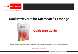 MailRetriever™ for Microsoft® Exchange


                                  Quick Start Guide



Open, Browse, Search, Restore & Export E-Mail Directly from Microsoft Exchange Server

                                www.restore-email.com

                                                           reliable email restoring solution
 