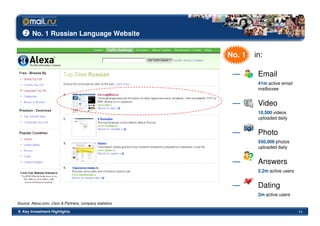 No. 1 Russian Language Website


                                                          No. 1   in:

                                                           —       Email
                                                                   41m active email
                                                                   mailboxes


                                                           —       Video
                                                                   10,500 videos
                                                                   uploaded daily


                                                           —       Photo
                                                                   550,000 photos
                                                                   uploaded daily


                                                           —       Answers
                                                                   2.2m active users


                                                           —       Dating
                                                                   2m active users
Source: Alexa.com, J’son & Partners, company statistics

II. Key Investment Highlights                                                          11
 