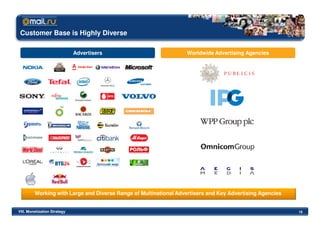 Customer Base is Highly Diverse

                              Advertisers                          Worldwide Advertising Agencies




         Working with Large and Diverse Range of Multinational Advertisers and Key Advertising Agencies


VIII. Monetization Strategy                                                                               16
 