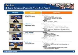 Strong Management Team with Proven Track Record

                  Presenter                 Position                                  Experience
                                Dmitri Grishin            Experience
                                                            – Joined Mail.ru in Mar-2000
                                Chief Executive Officer
                                                            – Mail.ru, Technical Director, Executive Director
                                                            – netBridge Services, Molotok.ru Project Manager
                                                            – Axiom Int. (USA)
                                                          Education
                                                            – Moscow State Technical University

                                Dmitri Kreines            Experience
                                                            – Joined Mail.ru in Aug-2006
                                Chief Financial Officer
                                                            – JSC Razgulyay, Deputy CFO, Head of Corporate Finance
                                                            – RAO UES, Deputy Head of Corporate Finance, Head of Treasury
                                                          Education
                                                            – Finance Academy under the Government of the Russian Federation,
                                                              PhD in Finance

                                Vladimir Gabrielyan       Experience
                                                            – Joined Mail.ru in Jul-2003
                                Chief Technical Officer
                                                            – Arteysof, Chief Technical Officer
                                                            – Web-hosting.ru, Chief Executive Officer
                                                            – Markets.ru, Web Developer
                                                          Education
                                                            – Moscow State Open University


                                Aleksey Katkov            Experience
                                                           – Joined Mail.ru in Feb-2000
                                Commercial Director
                                                           – Prior positions in Mail.ru include Head of Sales, Sales Manager and
                                                             Clients Manager
                                                          Education
                                                           – Diploma of Manager; Academy of National Economy under the
                                                             Government of the Russian Federation


II. Key Investment Highlights                                                                                                      19
 