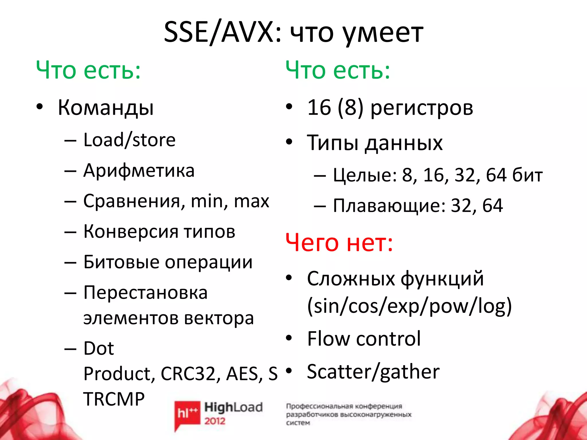 SSE/AVX: что умеет
Что есть:                 Что есть:
• Команды                 • 16 (8) регистров
  – Load/store            • Типы данных
  – Арифметика                – Целые: 8, 16, 32, 64 бит
  – Сравнения, min, max       – Плавающие: 32, 64
  – Конверсия типов
                           Чего нет:
  – Битовые операции
                           • Сложных функций
  – Перестановка
                             (sin/cos/exp/pow/log)
    элементов вектора
  – Dot                    • Flow control
    Product, CRC32, AES, S • Scatter/gather
    TRCMP
 