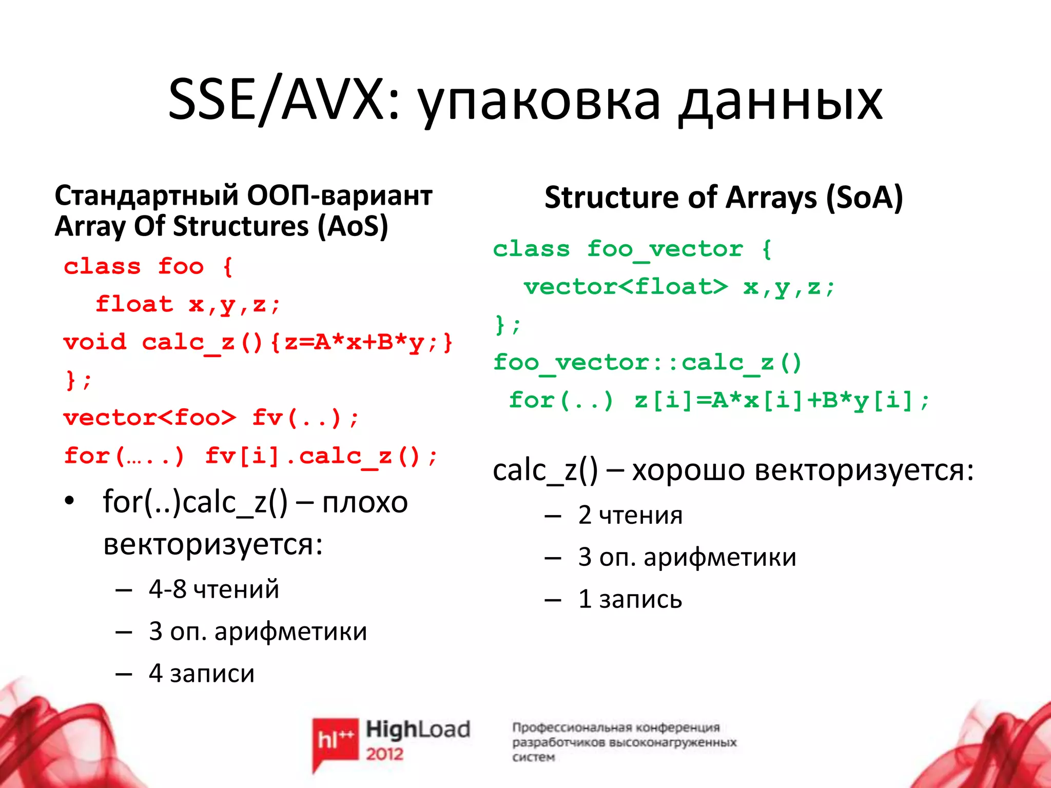SSE/AVX: упаковка данных
Стандартный ООП-вариант        Structure of Arrays (SoA)
Array Of Structures (AoS)
                            class foo_vector {
class foo {
                              vector<float> x,y,z;
  float x,y,z;
                            };
void calc_z(){z=A*x+B*y;}
                            foo_vector::calc_z()
};
                             for(..) z[i]=A*x[i]+B*y[i];
vector<foo> fv(..);
for(…..) fv[i].calc_z();
                            calc_z() – хорошо векторизуется:
• for(..)calc_z() – плохо      – 2 чтения
  векторизуется:               – 3 оп. арифметики
    – 4-8 чтений               – 1 запись
    – 3 оп. арифметики
    – 4 записи
 
