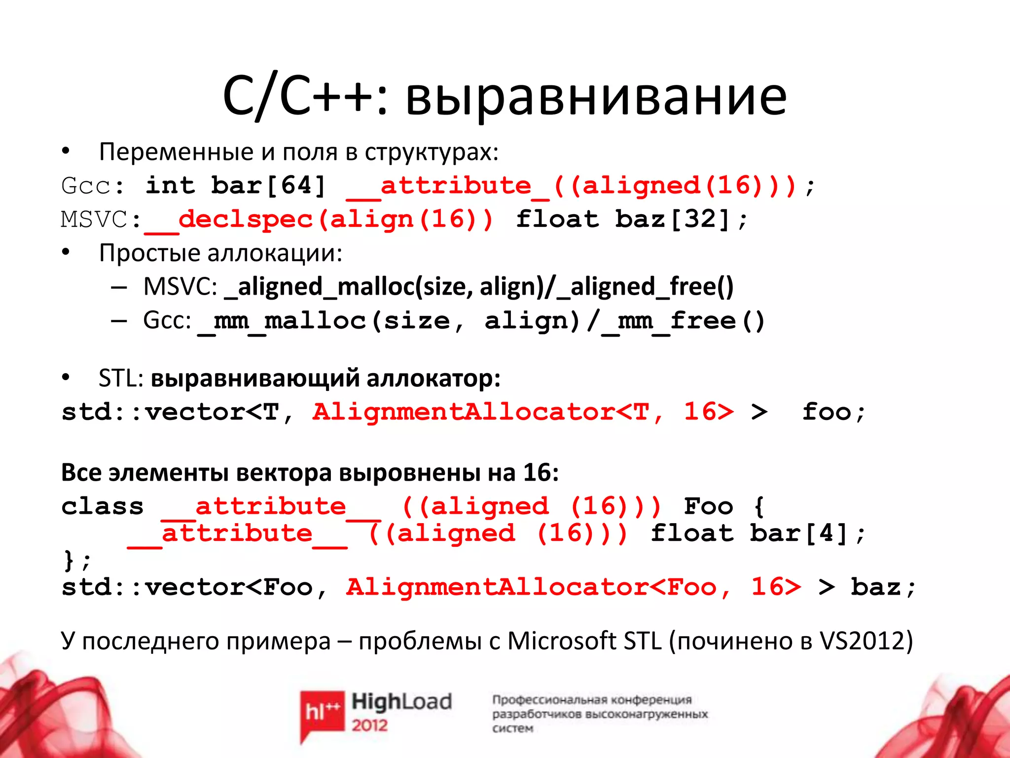С/C++: выравнивание
• Переменные и поля в структурах:
Gcc: int bar[64] __attribute_((aligned(16)));
MSVC:__declspec(align(16)) float baz[32];
• Простые аллокации:
   – MSVC: _aligned_malloc(size, align)/_aligned_free()
   – Gcc: _mm_malloc(size, align)/_mm_free()

• STL: выравнивающий аллокатор:
std::vector<T, AlignmentAllocator<T, 16> >                foo;

Все элементы вектора выровнены на 16:
class __attribute__ ((aligned (16))) Foo {
      __attribute__ ((aligned (16))) float bar[4];
};
std::vector<Foo, AlignmentAllocator<Foo, 16> > baz;
У последнего примера – проблемы с Microsoft STL (починено в VS2012)
 