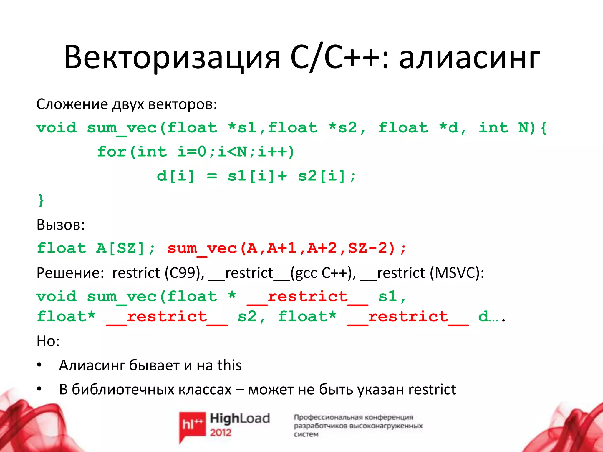Векторизация С/C++: алиасинг
Сложение двух векторов:
void sum_vec(float *s1,float *s2, float *d, int N){
       for(int i=0;i<N;i++)
                d[i] = s1[i]+ s2[i];
}
Вызов:
float A[SZ]; sum_vec(A,A+1,A+2,SZ-2);
Решение: restrict (C99), __restrict__(gcc C++), __restrict (MSVC):
void sum_vec(float * __restrict__ s1,
float* __restrict__ s2, float* __restrict__ d….
Но:
• Алиасинг бывает и на this
• В библиотечных классах – может не быть указан restrict
 