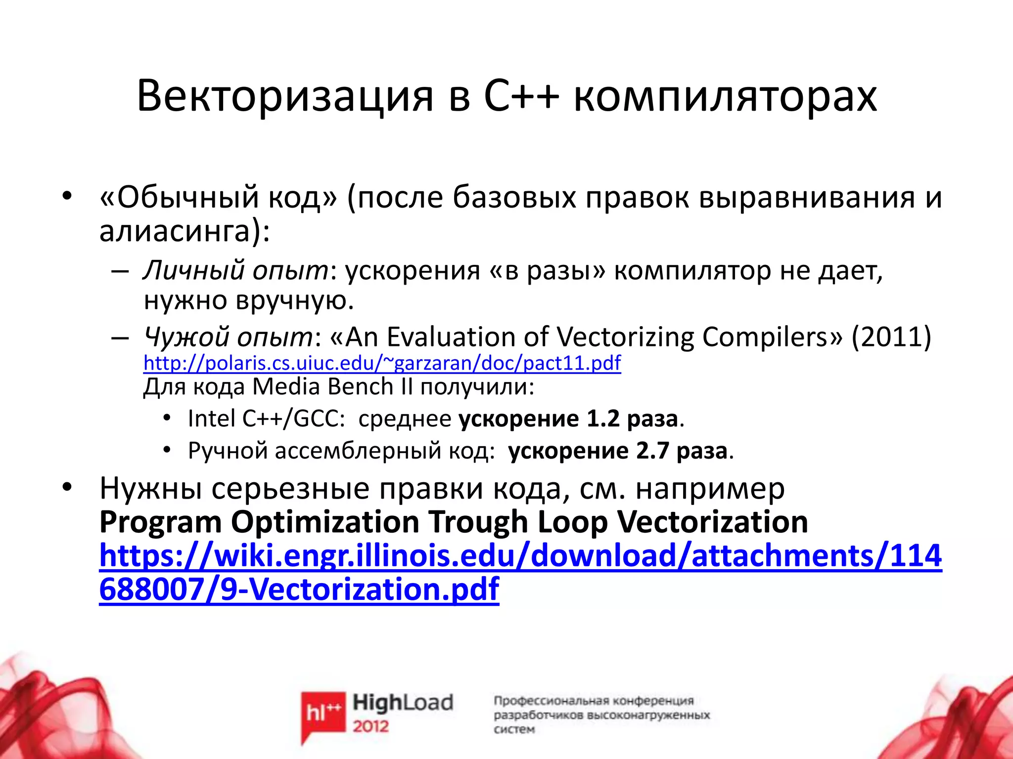 Векторизация в C++ компиляторах
• «Обычный код» (после базовых правок выравнивания и
  алиасинга):
   – Личный опыт: ускорения «в разы» компилятор не дает,
     нужно вручную.
   – Чужой опыт: «An Evaluation of Vectorizing Compilers» (2011)
     http://polaris.cs.uiuc.edu/~garzaran/doc/pact11.pdf
     Для кода Media Bench II получили:
      • Intel C++/GCC: среднее ускорение 1.2 раза.
      • Ручной ассемблерный код: ускорение 2.7 раза.
• Нужны серьезные правки кода, см. например
  Program Optimization Trough Loop Vectorization
  https://wiki.engr.illinois.edu/download/attachments/114
  688007/9-Vectorization.pdf
 