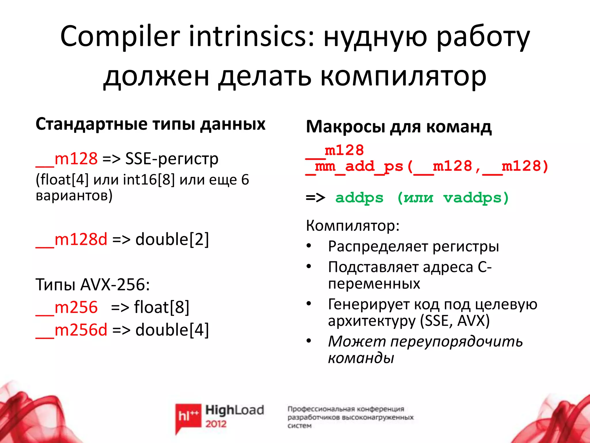 Compiler intrinsics: нудную работу
     должен делать компилятор
Стандартные типы данных            Макросы для команд
                                   __m128
__m128 => SSE-регистр              _mm_add_ps(__m128,__m128)
(float[4] или int16[8] или еще 6
вариантов)                         => addps (или vaddps)
                                   Компилятор:
__m128d => double[2]               • Распределяет регистры
                                   • Подставляет адреса C-
Типы AVX-256:                        переменных
__m256 => float[8]                 • Генерирует код под целевую
                                     архитектуру (SSE, AVX)
__m256d => double[4]
                                   • Может переупорядочить
                                     команды
 