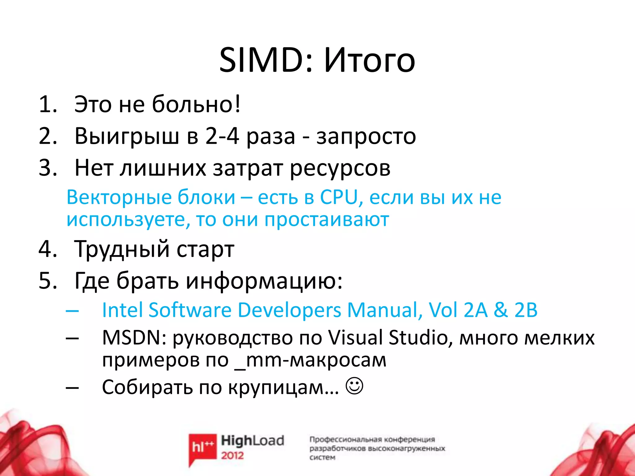 SIMD: Итого
1. Это не больно!
2. Выигрыш в 2-4 раза - запросто
3. Нет лишних затрат ресурсов
  Векторные блоки – есть в CPU, если вы их не
  используете, то они простаивают
4. Трудный старт
5. Где брать информацию:
  – Intel Software Developers Manual, Vol 2A & 2B
  – MSDN: руководство по Visual Studio, много мелких
    примеров по _mm-макросам
  – Собирать по крупицам… 
 