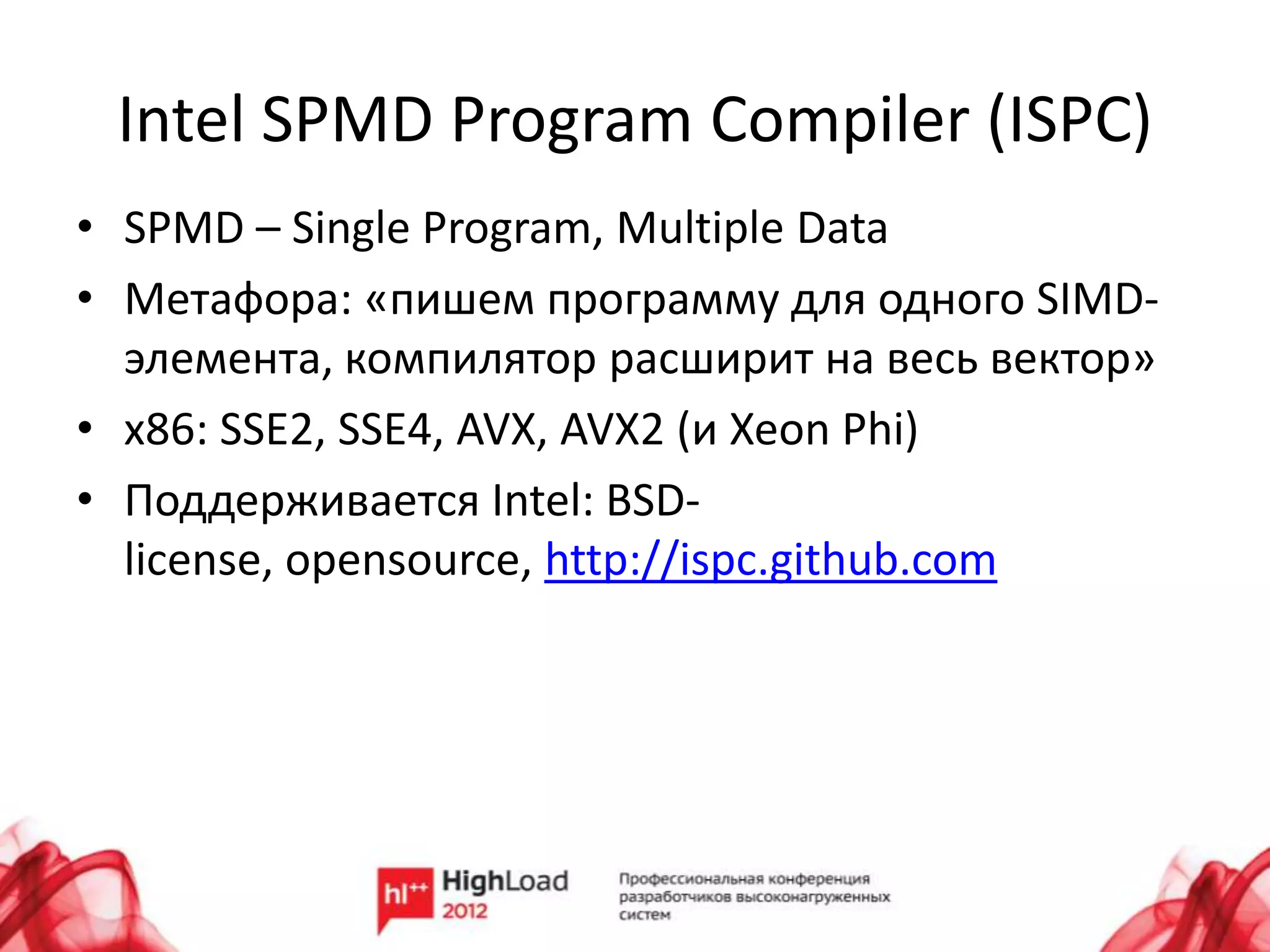 Intel SPMD Program Compiler (ISPC)
• SPMD – Single Program, Multiple Data
• Метафора: «пишем программу для одного SIMD-
  элемента, компилятор расширит на весь вектор»
• x86: SSE2, SSE4, AVX, AVX2 (и Xeon Phi)
• Поддерживается Intel: BSD-
  license, opensource, http://ispc.github.com
 