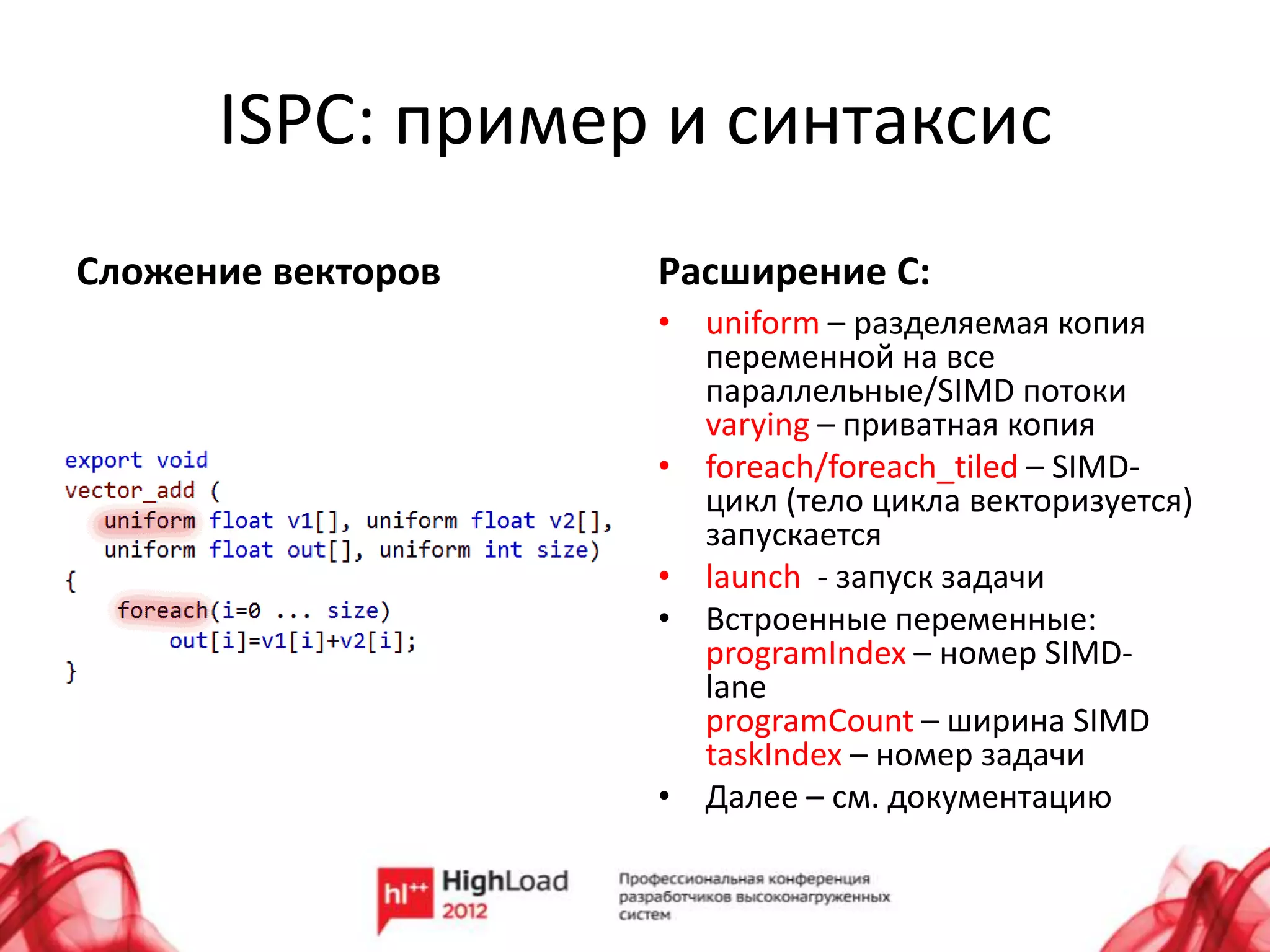 ISPC: пример и синтаксис
Сложение векторов   Расширение C:
                    • uniform – разделяемая копия
                      переменной на все
                      параллельные/SIMD потоки
                      varying – приватная копия
                    • foreach/foreach_tiled – SIMD-
                      цикл (тело цикла векторизуется)
                      запускается
                    • launch - запуск задачи
                    • Встроенные переменные:
                      programIndex – номер SIMD-
                      lane
                      programCount – ширина SIMD
                      taskIndex – номер задачи
                    • Далее – см. документацию
 