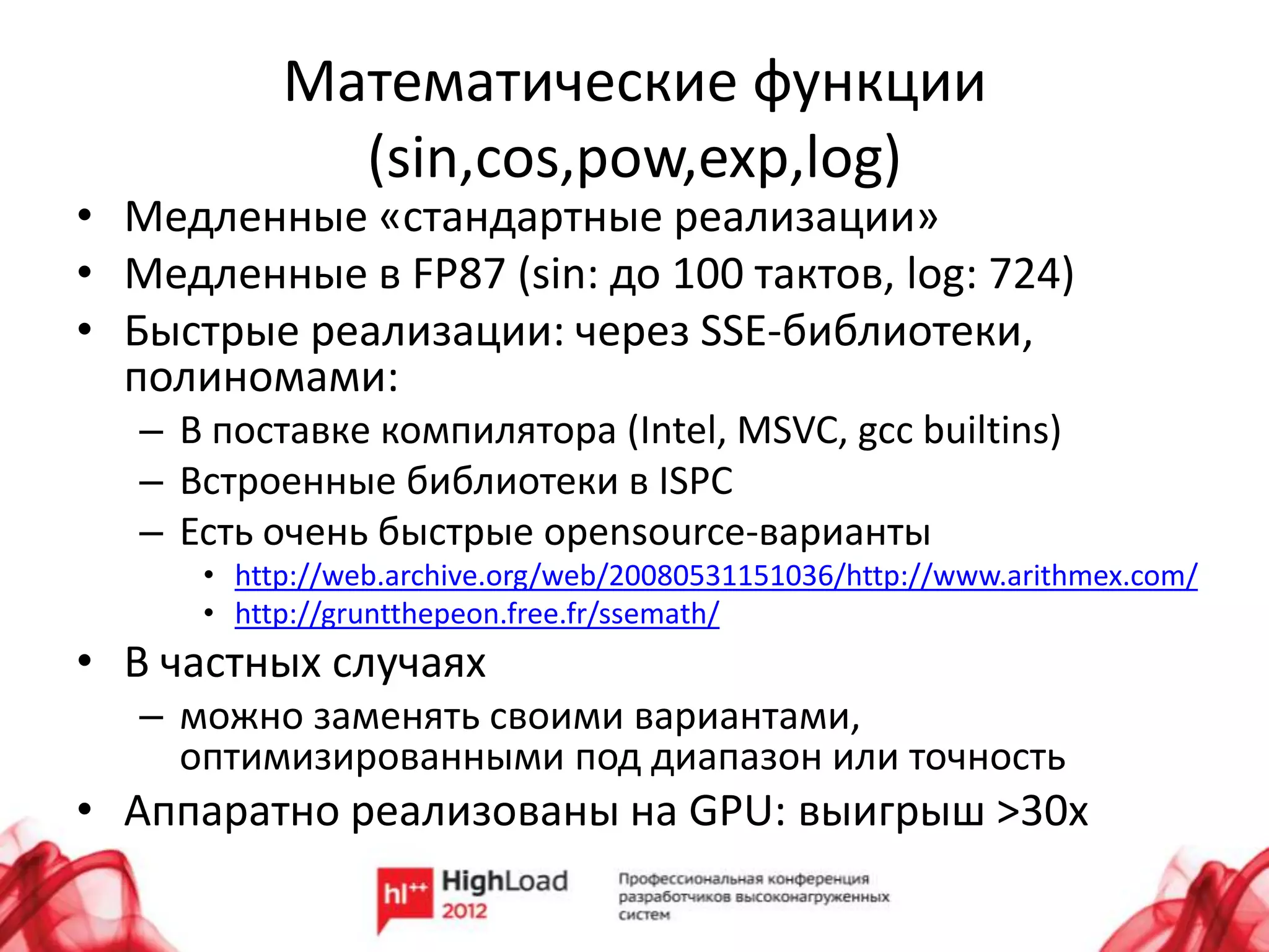 Математические функции
             (sin,cos,pow,exp,log)
• Медленные «стандартные реализации»
• Медленные в FP87 (sin: до 100 тактов, log: 724)
• Быстрые реализации: через SSE-библиотеки,
  полиномами:
   – В поставке компилятора (Intel, MSVC, gcc builtins)
   – Встроенные библиотеки в ISPC
   – Есть очень быстрые opensource-варианты
      • http://web.archive.org/web/20080531151036/http://www.arithmex.com/
      • http://gruntthepeon.free.fr/ssemath/
• В частных случаях
   – можно заменять своими вариантами,
     оптимизированными под диапазон или точность
• Аппаратно реализованы на GPU: выигрыш >30x
 