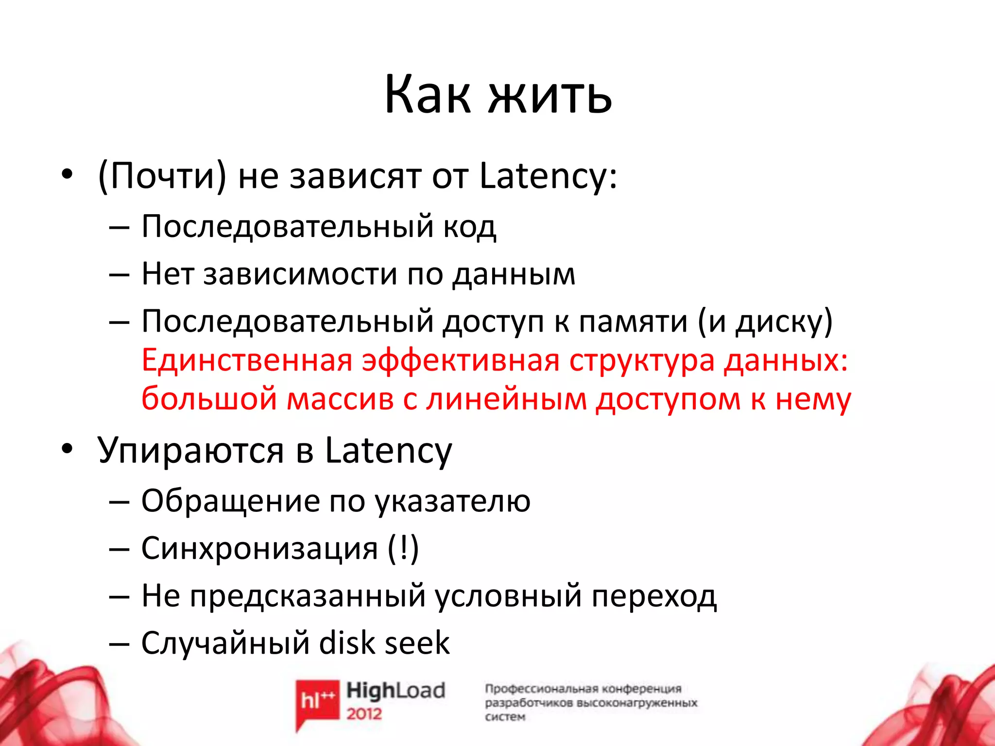 Как жить
• (Почти) не зависят от Latency:
  – Последовательный код
  – Нет зависимости по данным
  – Последовательный доступ к памяти (и диску)
    Единственная эффективная структура данных:
    большой массив с линейным доступом к нему
• Упираются в Latency
  –   Обращение по указателю
  –   Синхронизация (!)
  –   Не предсказанный условный переход
  –   Случайный disk seek
 