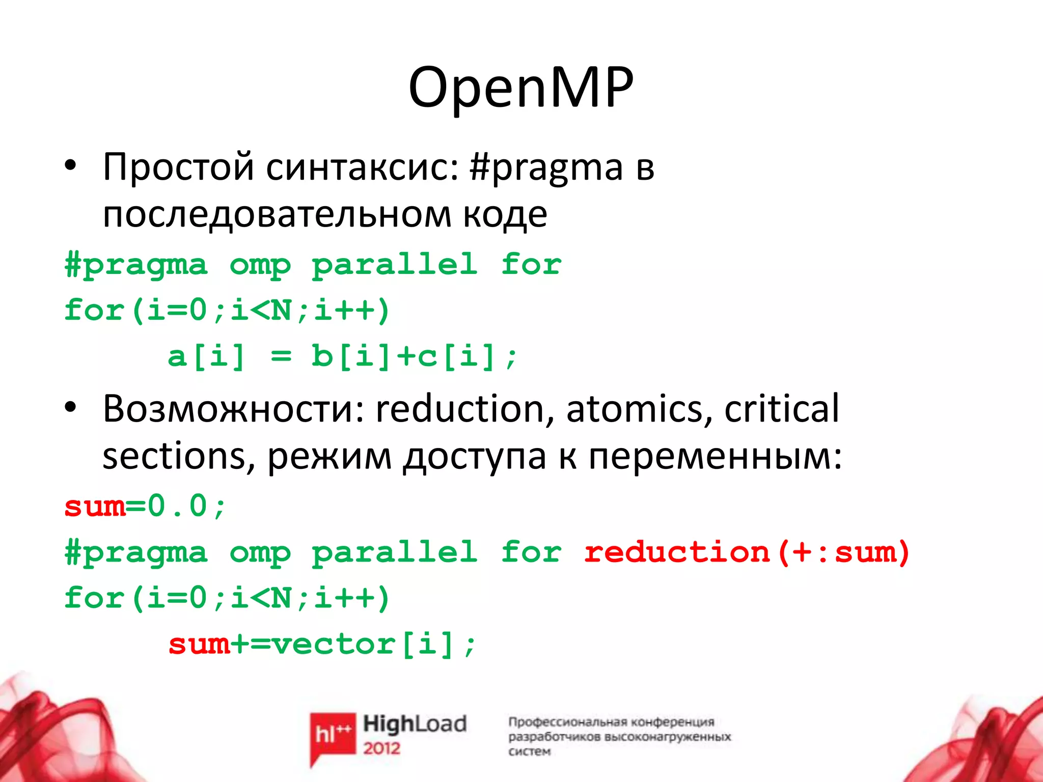 OpenMP
• Простой синтаксис: #pragma в
  последовательном коде
#pragma omp parallel for
for(i=0;i<N;i++)
     a[i] = b[i]+c[i];
• Возможности: reduction, atomics, critical
  sections, режим доступа к переменным:
sum=0.0;
#pragma omp parallel for reduction(+:sum)
for(i=0;i<N;i++)
     sum+=vector[i];
 